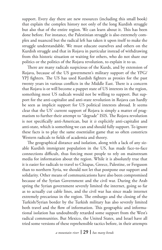 support. Every day there are new resources (including this small book) that explain the complex history not only of the long Kurdish struggle but also that of the entire region. We can learn about it. This has been done before. For instance, the Palestinian struggle is also extremely com- plex and nuanced but the radical left has taken it upon itself to make the struggle understandable. We must educate ourselves and others on the Kurdish struggle and that in Rojava in particular instead of withdrawing from this historic situation or waiting for others, who do not share our poliics or the politics of the Rojava revolution, to explain it to us.  There are many radicals suspicious of the Kurds, and by extension of Rojava, because of the US government’s military support of the YPG/ YP] fighters. The US has used Kurdish fighters as prosies for the past twenty years in various conflicts in the Middle East. There is a concern that Rojava is or will become a puppet state of US interests in the region, something most US radicals would not be willing to support. But sup- port for the anti-capitalist and anti-state revolution in Rojava can hardly be seen as implicit support for US political interests abroad. It scems dlear that the US’ current support of Rojava is simply a matter of prag- matism to further their attempt to “degrade” ISIS. The Rojava revolution is not specifically andi-American, but it is explicitly anti-capitalist and anti-state, which is something we can and should fully support. To ignore these facts s to play the same essentialist game that so often constricts Western radicals to filds of academia and theory.  The geographical distance and isolation, along with a lack of any s able Kurdish immigrant population in the US, has made face-to-face connections difficult, thus forcing most people to rely on mainstream media for information about the region. While it is absolutely true that itis casier for radicals to travel to Chiapas, Greece, Palestine, or Ferguson than t0 northern Syria, we should not let that postpone our support and solidarity. Other means of communications have also been compromised because of the Syrian Government and the civil war. During the Arab spring the Syrian government severely limited the internet, going so far as to actually cut cable lines, and the civil war has since made internet extremely precarious in the region. The embargo and the closing of the Tarkish/Syrian border by the Turkish military has also severely limited both travel and the flow of information. This geographic and informa- tional isolation has undoubedly retarded some support from the West’s radical communities. But Mexico, the United States, and Isracl have all tried some versions of these reprehensible tactics before, in their attempts  